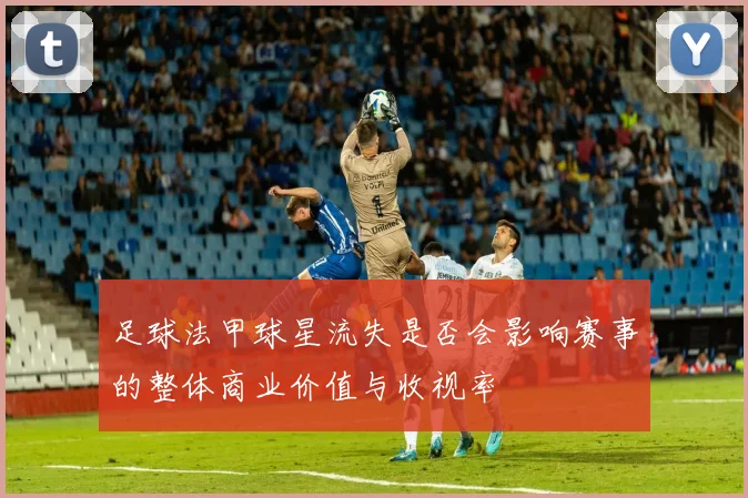 足球法甲球星流失是否会影响赛事的整体商业价值与收视率