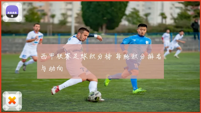 西甲联赛足球积分榜 每轮积分排名与动向
