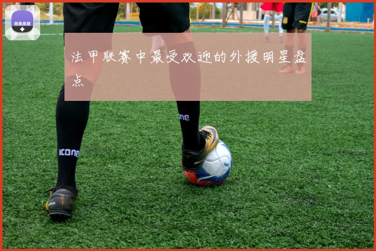 法甲联赛中最受欢迎的外援明星盘点